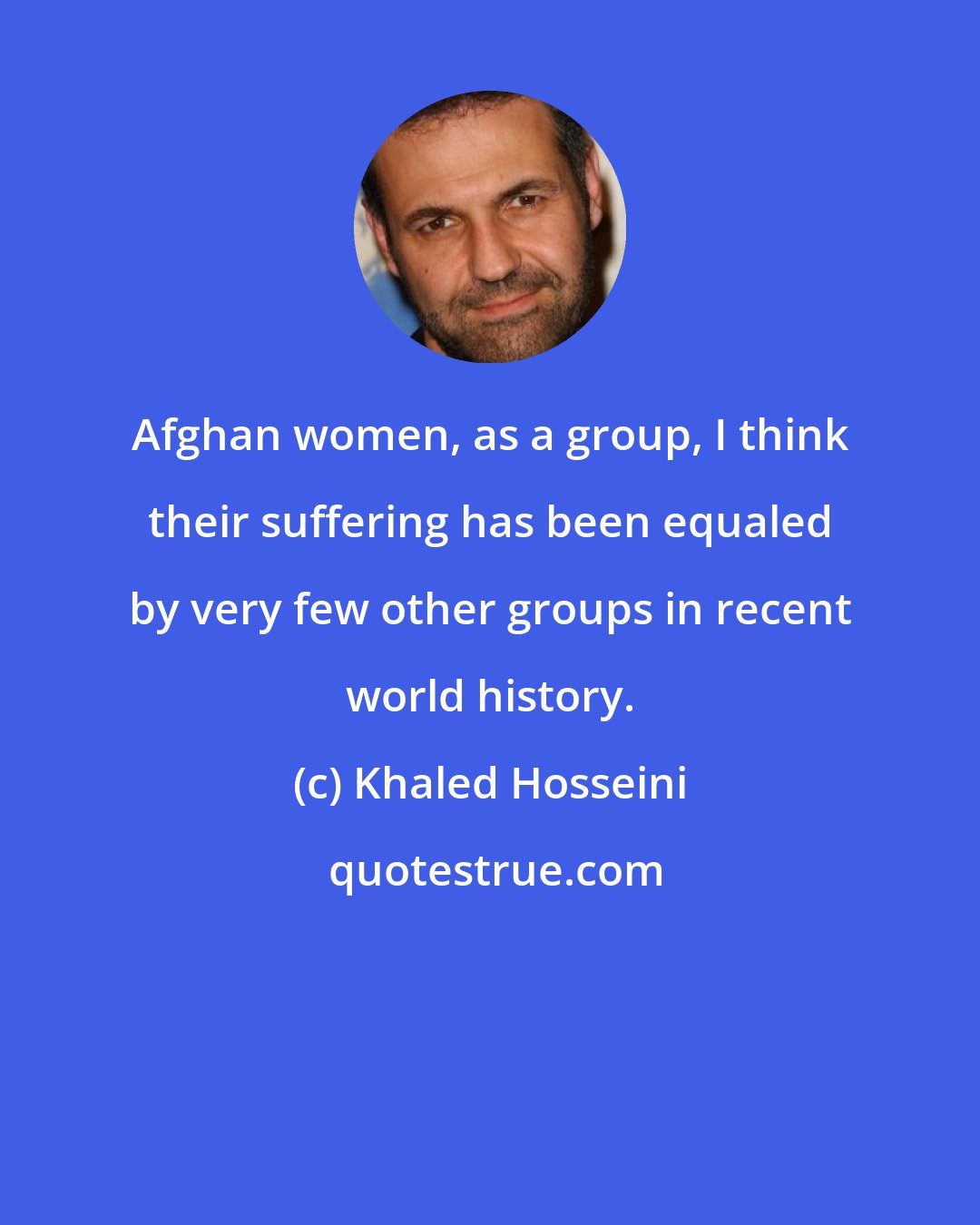 Khaled Hosseini: Afghan women, as a group, I think their suffering has been equaled by very few other groups in recent world history.