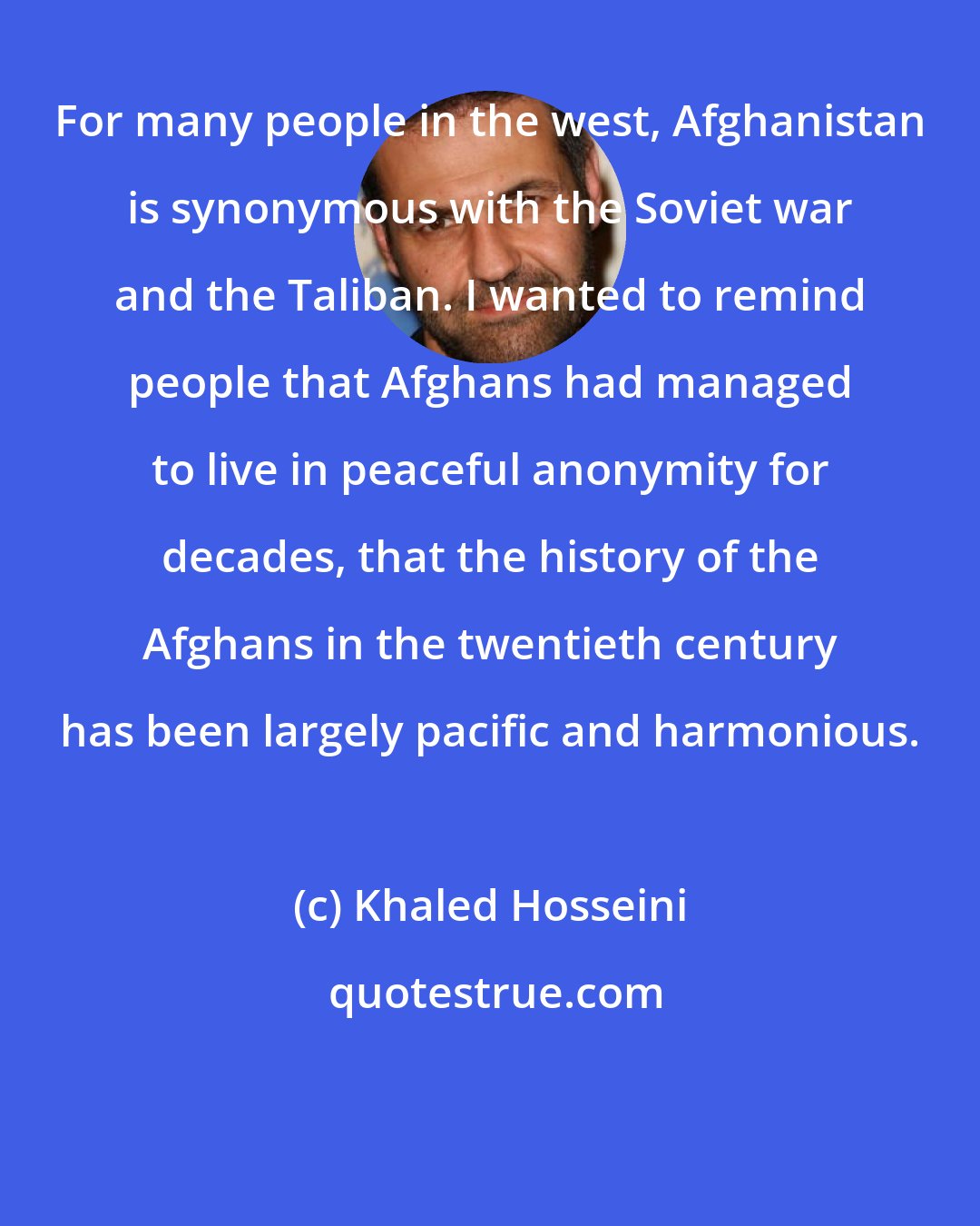 Khaled Hosseini: For many people in the west, Afghanistan is synonymous with the Soviet war and the Taliban. I wanted to remind people that Afghans had managed to live in peaceful anonymity for decades, that the history of the Afghans in the twentieth century has been largely pacific and harmonious.