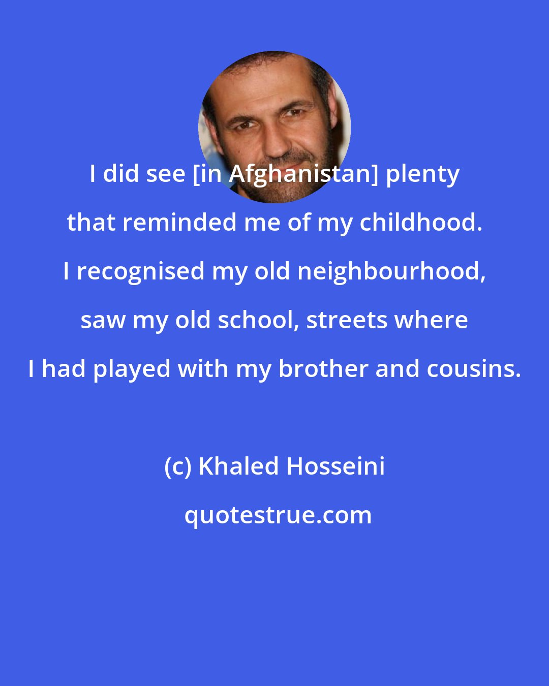 Khaled Hosseini: I did see [in Afghanistan] plenty that reminded me of my childhood. I recognised my old neighbourhood, saw my old school, streets where I had played with my brother and cousins.