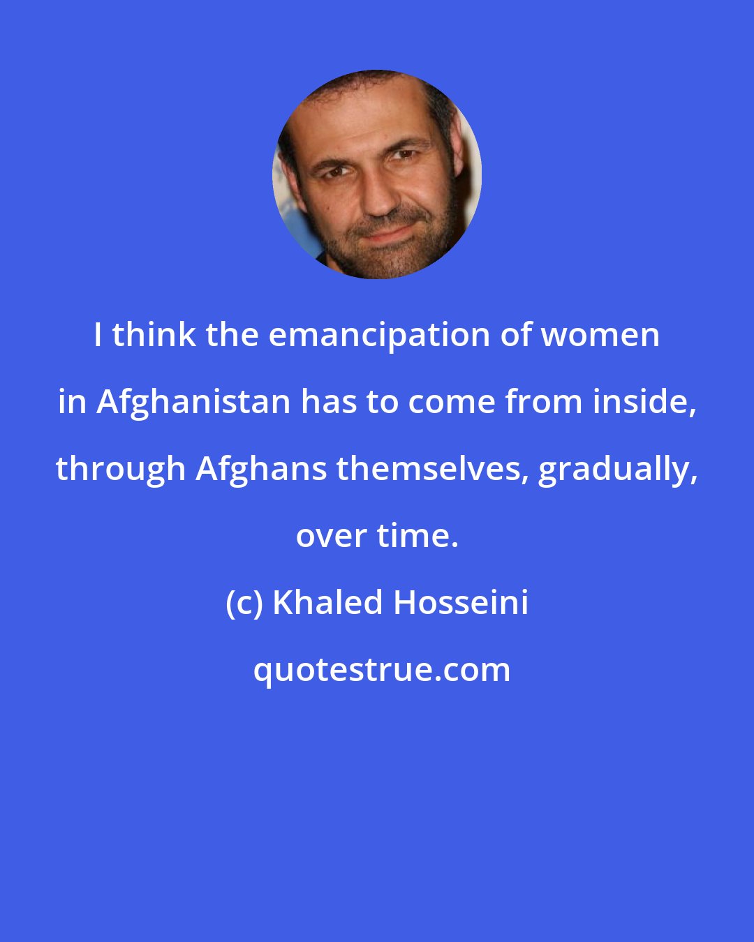 Khaled Hosseini: I think the emancipation of women in Afghanistan has to come from inside, through Afghans themselves, gradually, over time.