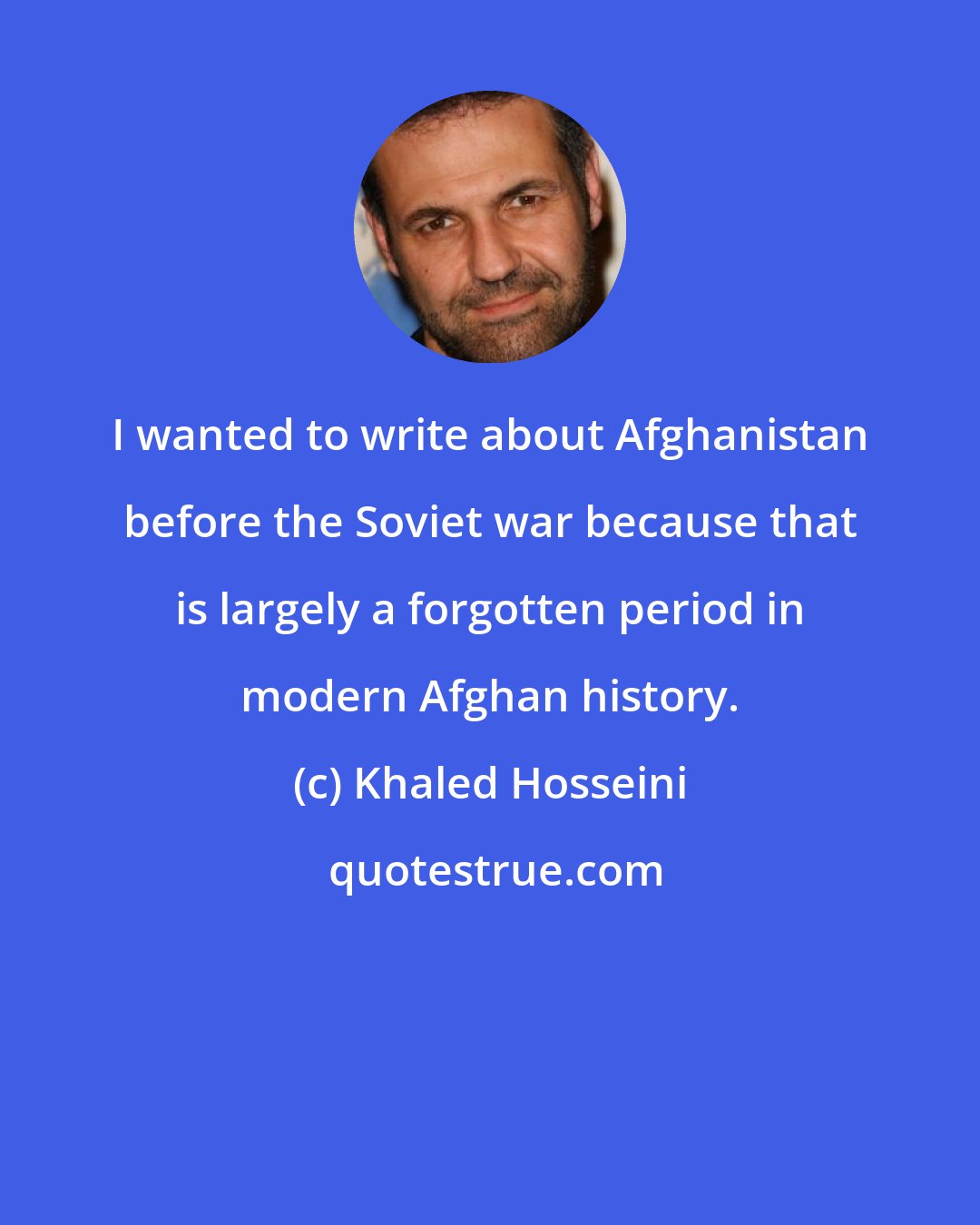 Khaled Hosseini: I wanted to write about Afghanistan before the Soviet war because that is largely a forgotten period in modern Afghan history.