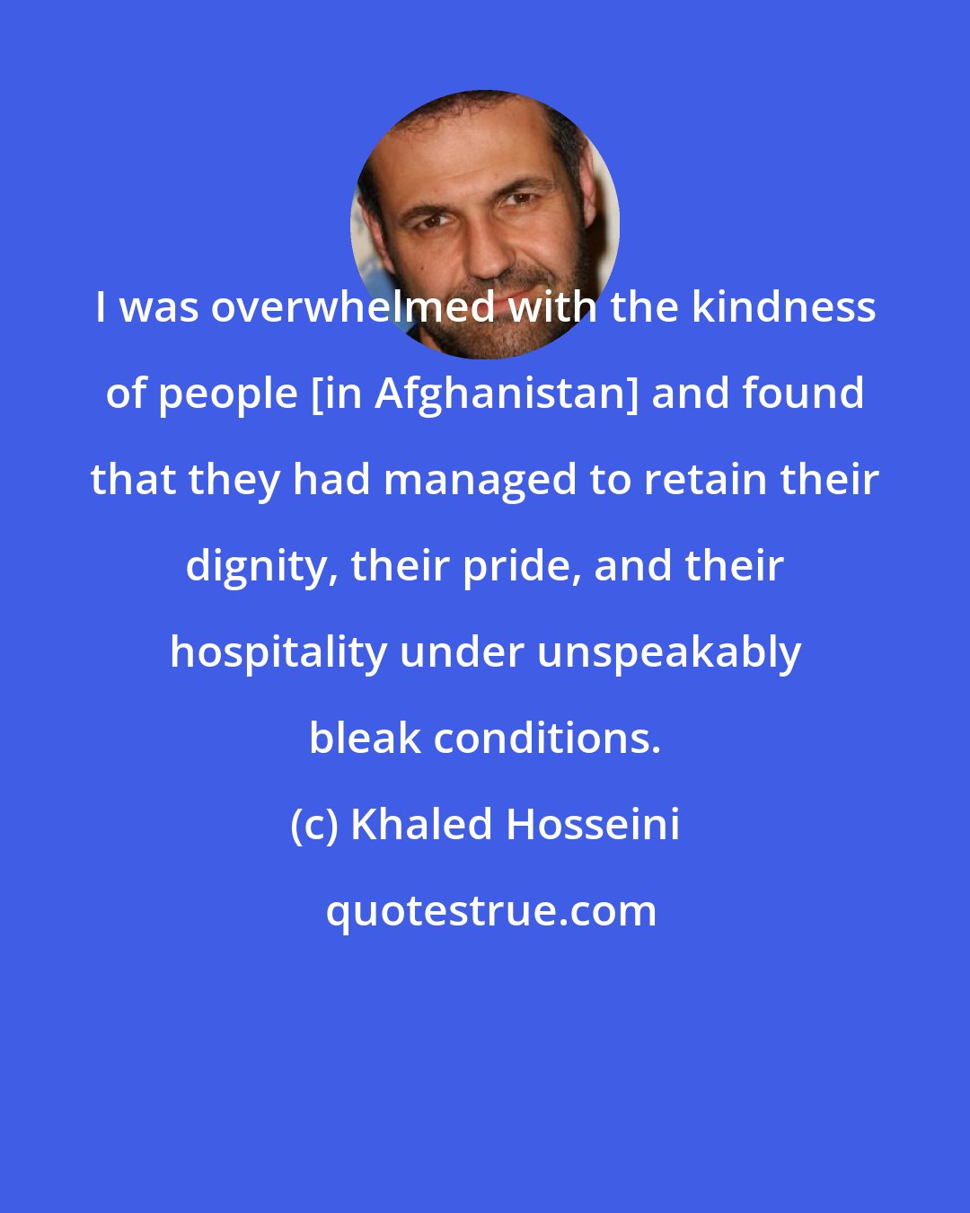 Khaled Hosseini: I was overwhelmed with the kindness of people [in Afghanistan] and found that they had managed to retain their dignity, their pride, and their hospitality under unspeakably bleak conditions.