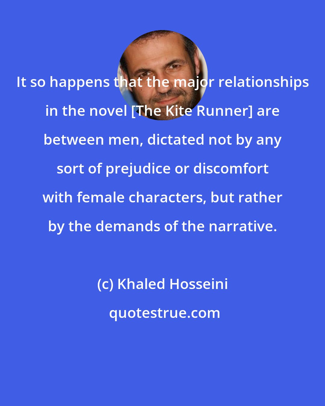 Khaled Hosseini: It so happens that the major relationships in the novel [The Kite Runner] are between men, dictated not by any sort of prejudice or discomfort with female characters, but rather by the demands of the narrative.