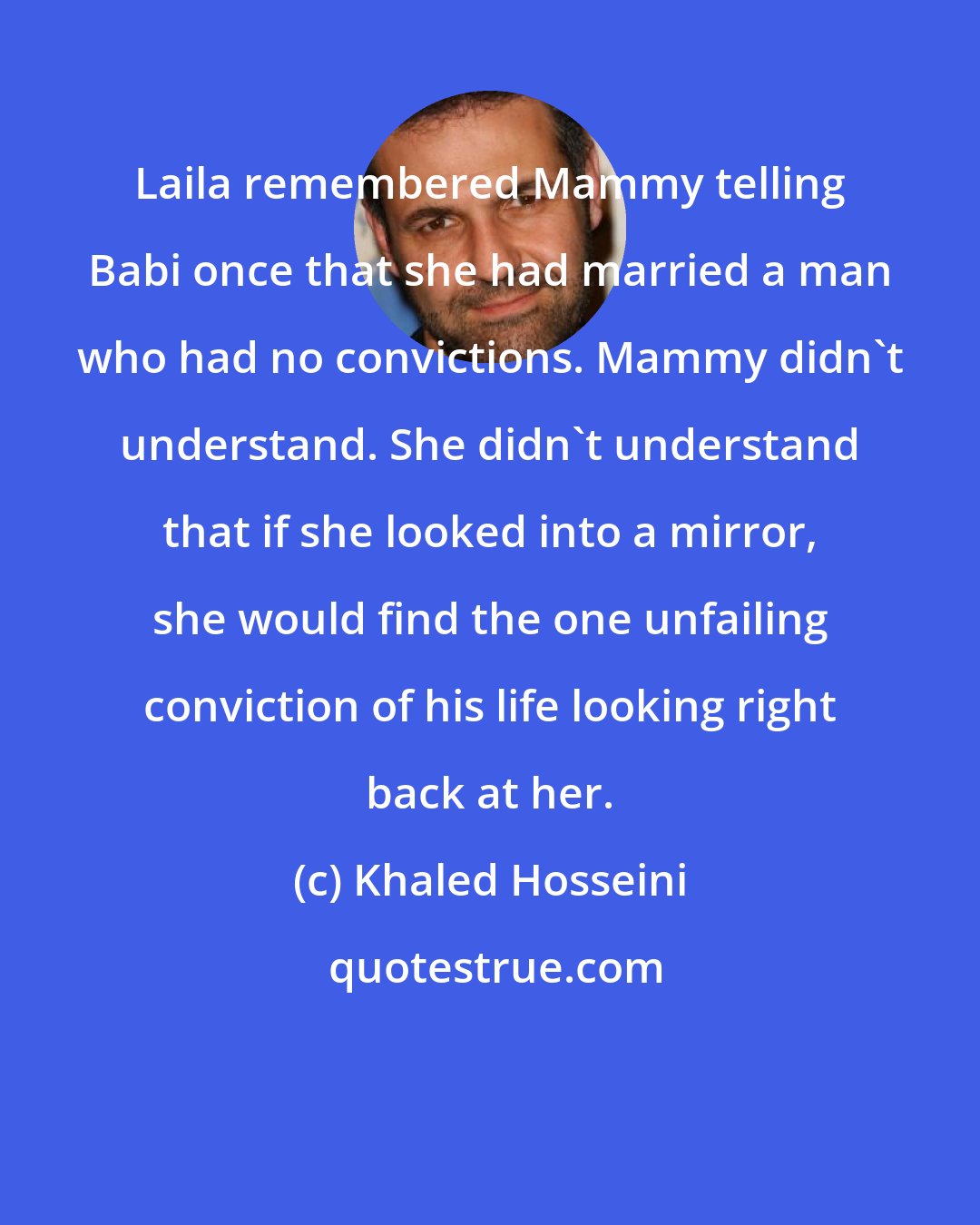 Khaled Hosseini: Laila remembered Mammy telling Babi once that she had married a man who had no convictions. Mammy didn't understand. She didn't understand that if she looked into a mirror, she would find the one unfailing conviction of his life looking right back at her.