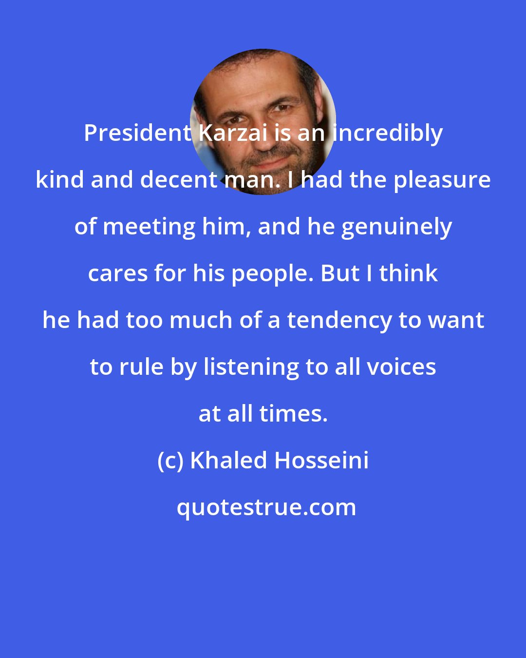 Khaled Hosseini: President Karzai is an incredibly kind and decent man. I had the pleasure of meeting him, and he genuinely cares for his people. But I think he had too much of a tendency to want to rule by listening to all voices at all times.