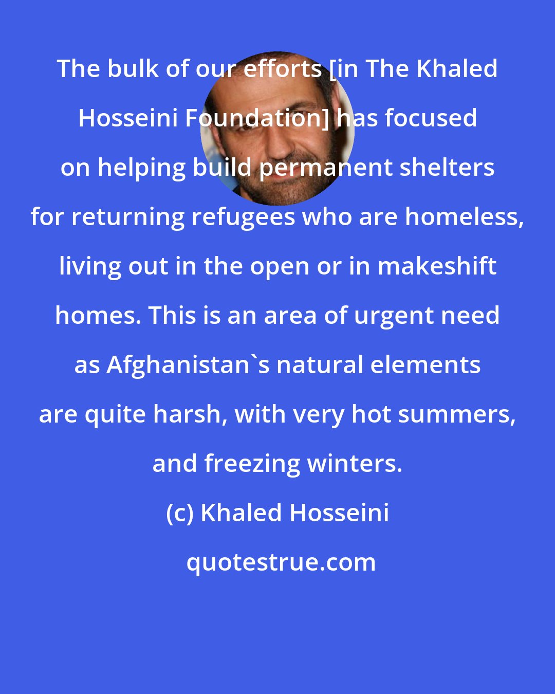 Khaled Hosseini: The bulk of our efforts [in The Khaled Hosseini Foundation] has focused on helping build permanent shelters for returning refugees who are homeless, living out in the open or in makeshift homes. This is an area of urgent need as Afghanistan's natural elements are quite harsh, with very hot summers, and freezing winters.