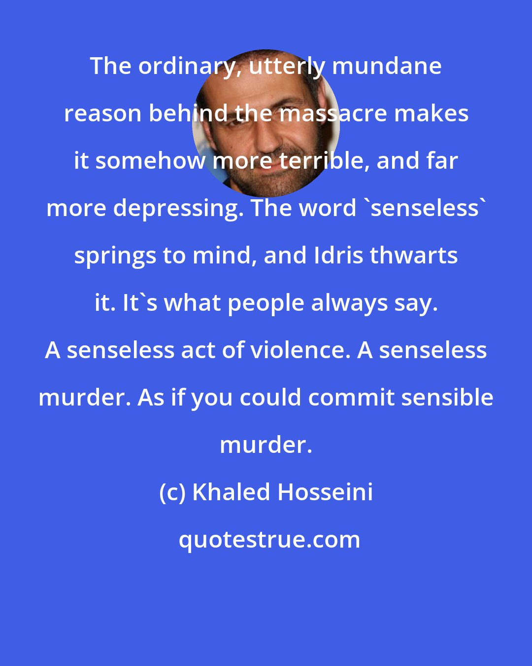 Khaled Hosseini: The ordinary, utterly mundane reason behind the massacre makes it somehow more terrible, and far more depressing. The word 'senseless' springs to mind, and Idris thwarts it. It's what people always say. A senseless act of violence. A senseless murder. As if you could commit sensible murder.