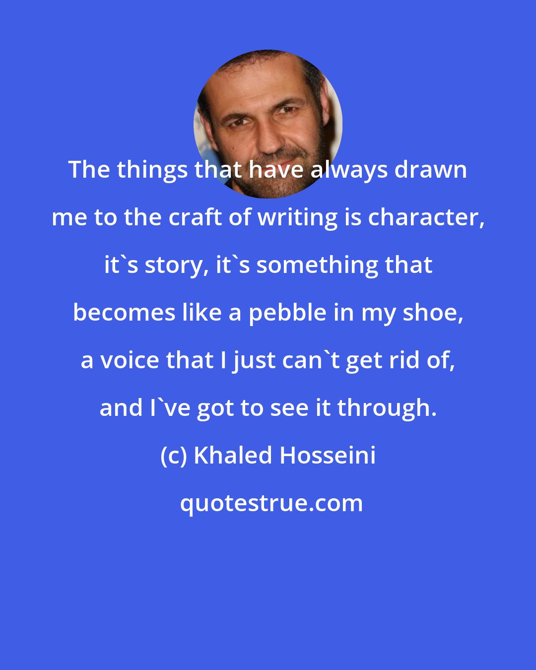 Khaled Hosseini: The things that have always drawn me to the craft of writing is character, it's story, it's something that becomes like a pebble in my shoe, a voice that I just can't get rid of, and I've got to see it through.