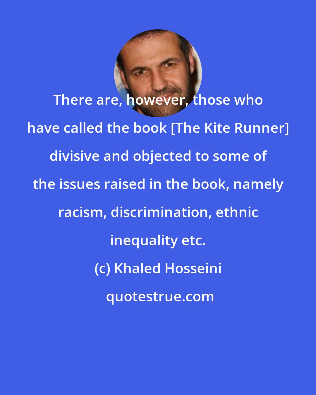 Khaled Hosseini: There are, however, those who have called the book [The Kite Runner] divisive and objected to some of the issues raised in the book, namely racism, discrimination, ethnic inequality etc.