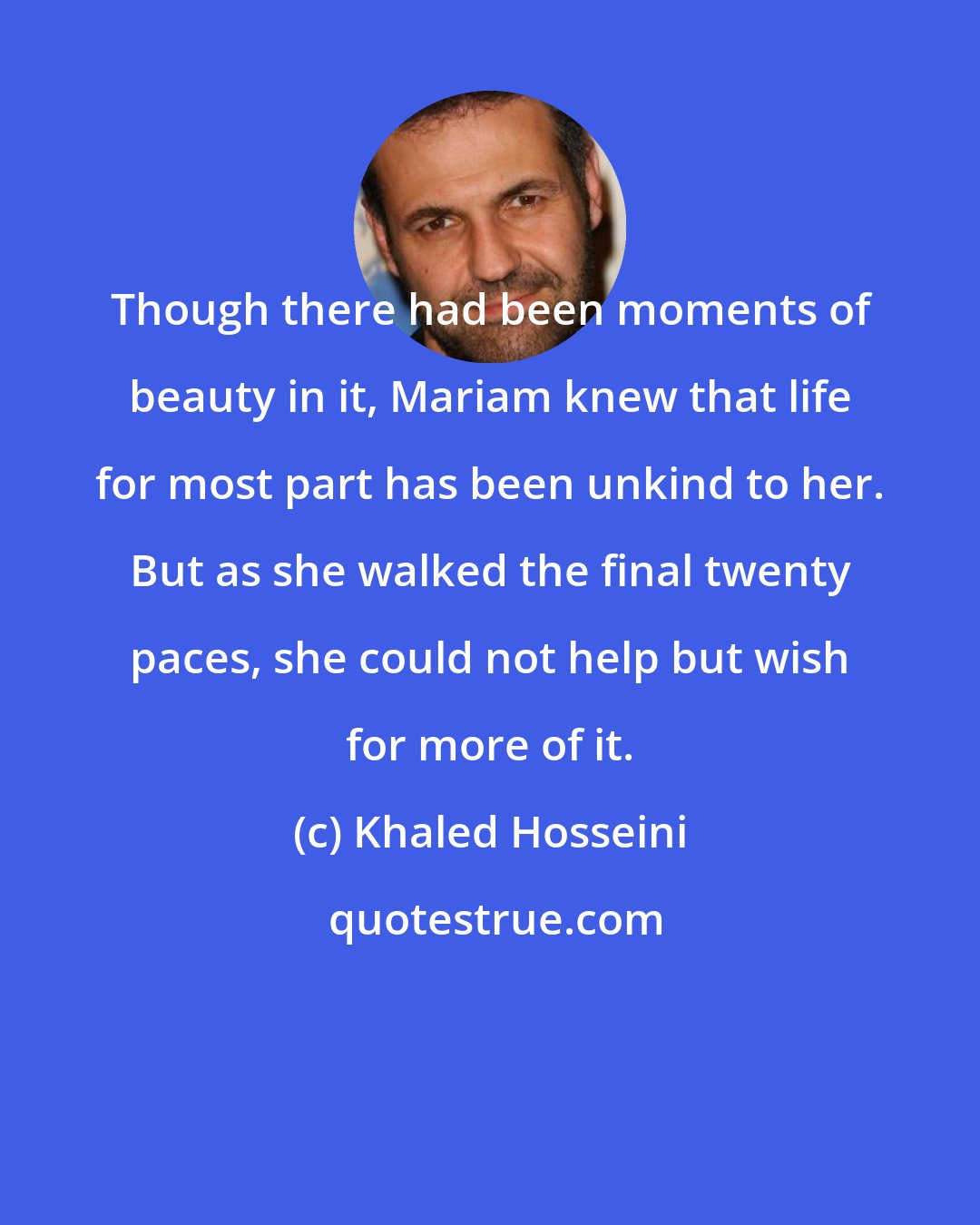 Khaled Hosseini: Though there had been moments of beauty in it, Mariam knew that life for most part has been unkind to her. But as she walked the final twenty paces, she could not help but wish for more of it.