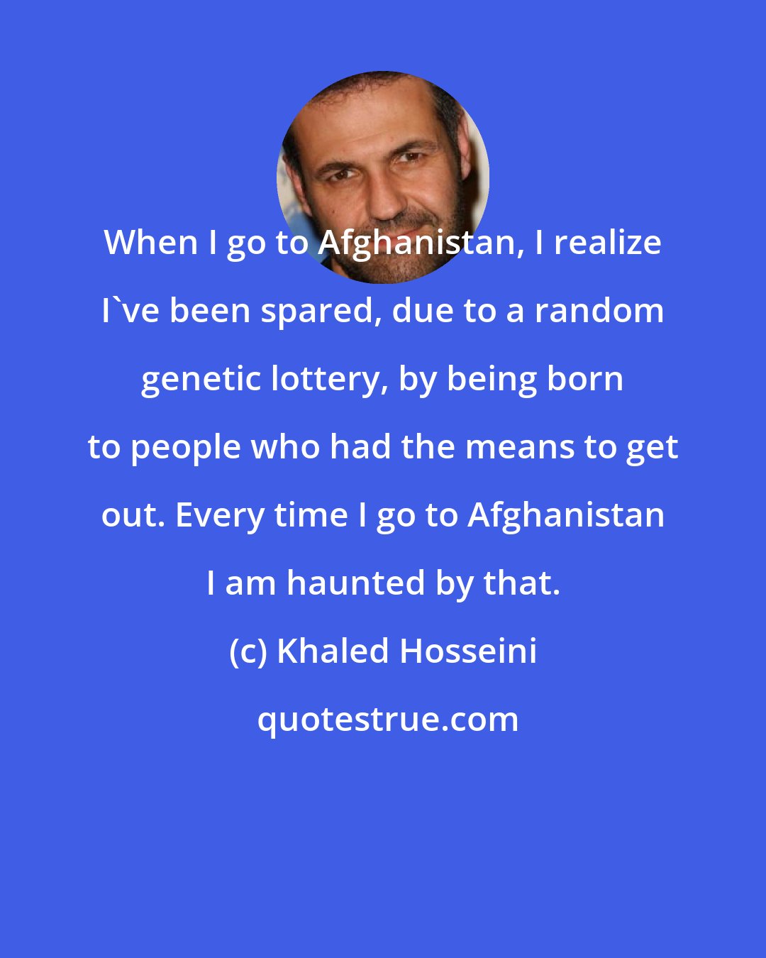 Khaled Hosseini: When I go to Afghanistan, I realize I've been spared, due to a random genetic lottery, by being born to people who had the means to get out. Every time I go to Afghanistan I am haunted by that.