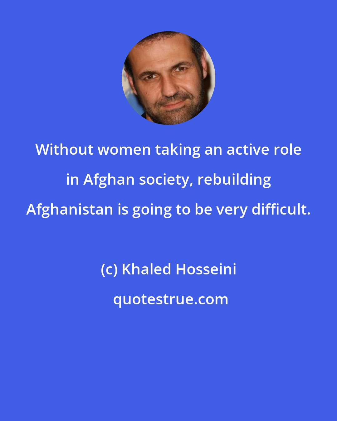 Khaled Hosseini: Without women taking an active role in Afghan society, rebuilding Afghanistan is going to be very difficult.