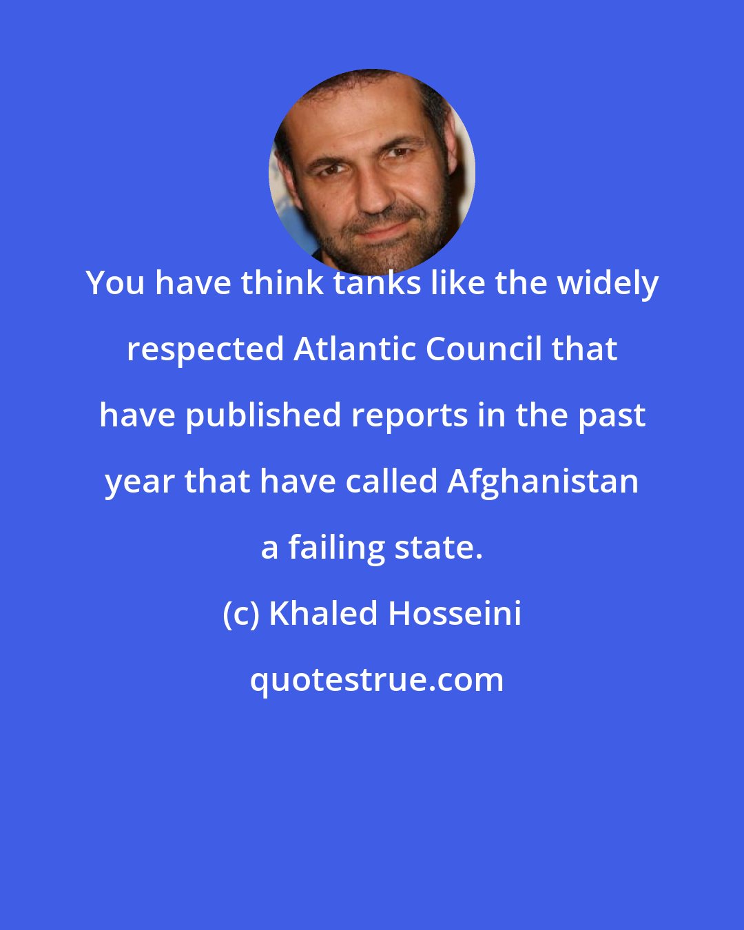 Khaled Hosseini: You have think tanks like the widely respected Atlantic Council that have published reports in the past year that have called Afghanistan a failing state.