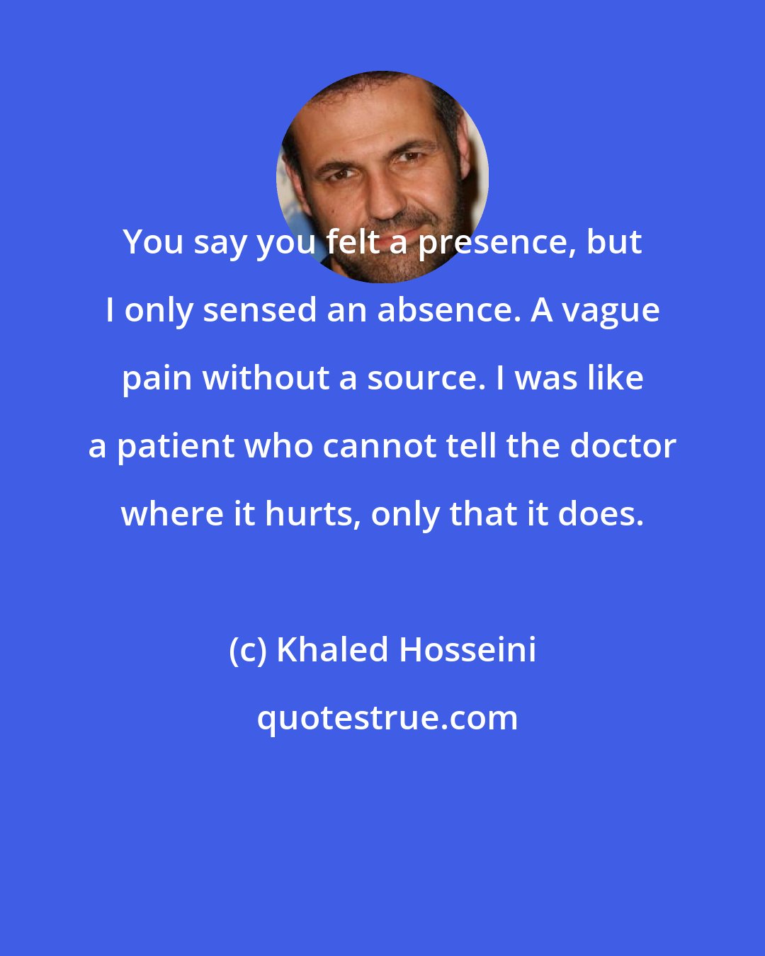 Khaled Hosseini: You say you felt a presence, but I only sensed an absence. A vague pain without a source. I was like a patient who cannot tell the doctor where it hurts, only that it does.