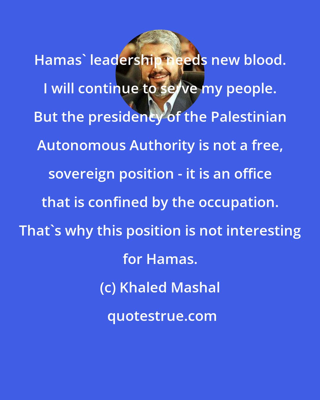 Khaled Mashal: Hamas' leadership needs new blood. I will continue to serve my people. But the presidency of the Palestinian Autonomous Authority is not a free, sovereign position - it is an office that is confined by the occupation. That's why this position is not interesting for Hamas.