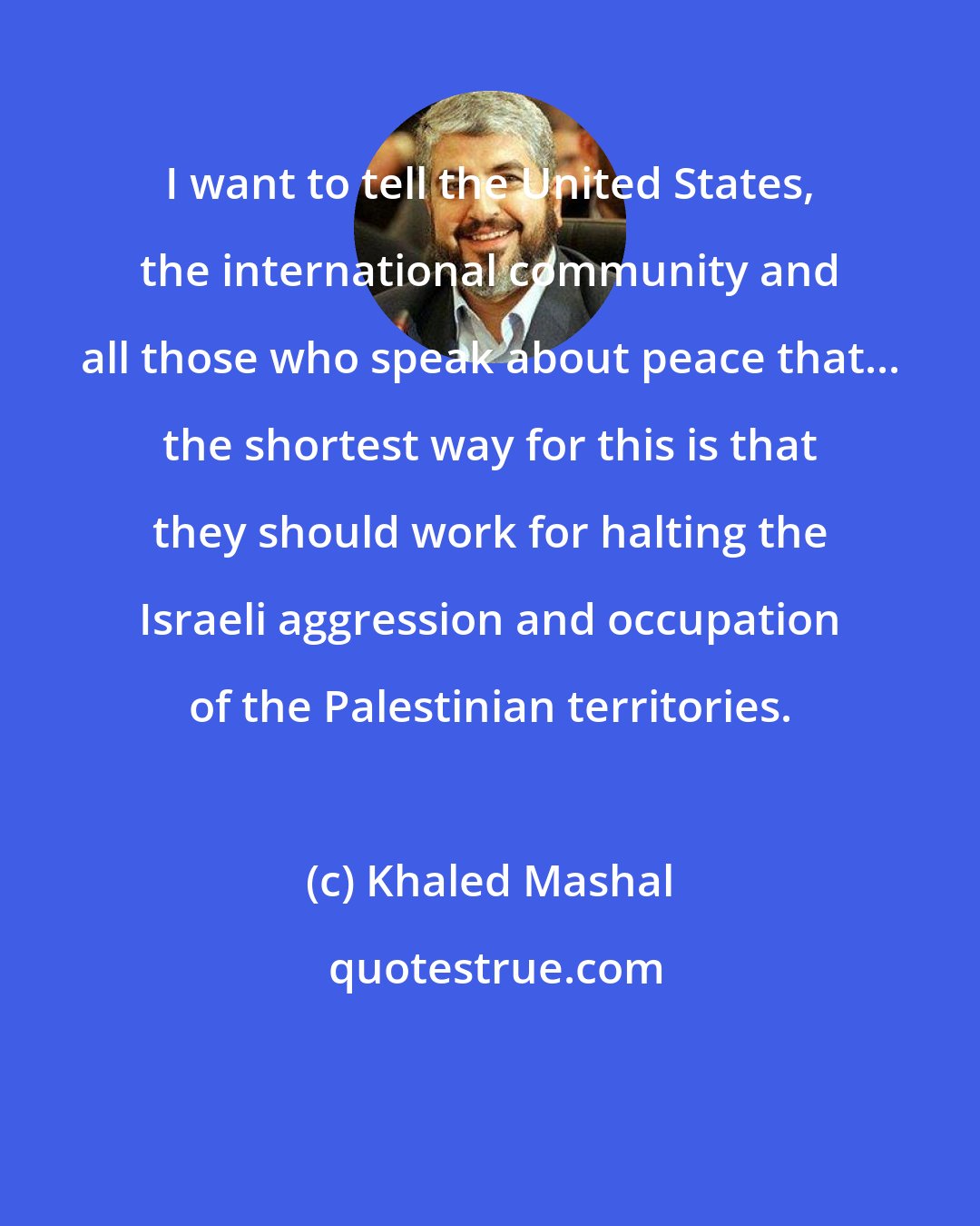 Khaled Mashal: I want to tell the United States, the international community and all those who speak about peace that... the shortest way for this is that they should work for halting the Israeli aggression and occupation of the Palestinian territories.