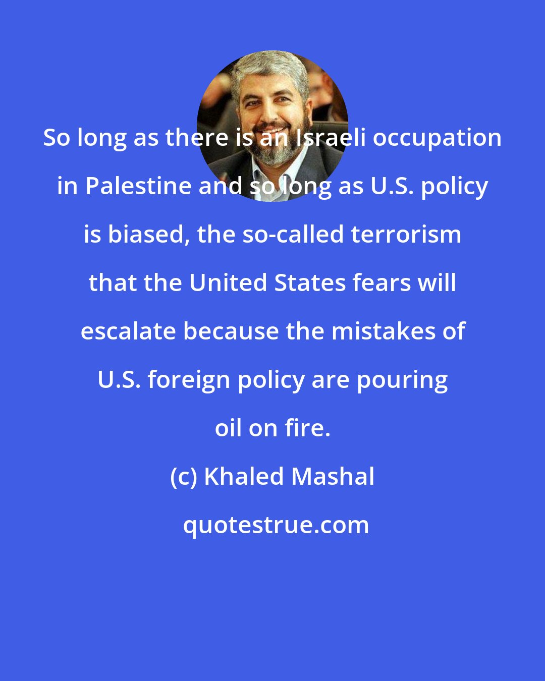 Khaled Mashal: So long as there is an Israeli occupation in Palestine and so long as U.S. policy is biased, the so-called terrorism that the United States fears will escalate because the mistakes of U.S. foreign policy are pouring oil on fire.