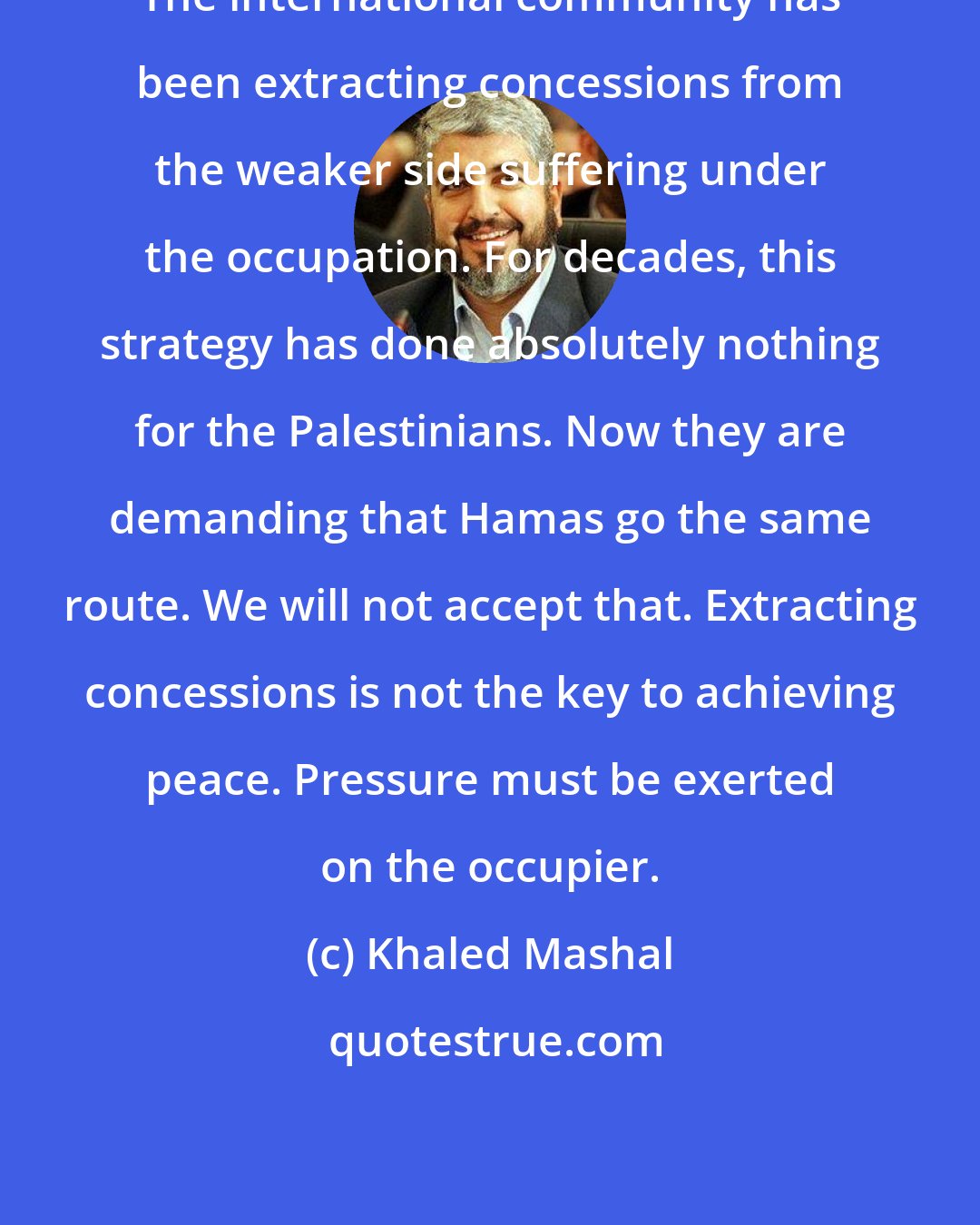 Khaled Mashal: The international community has been extracting concessions from the weaker side suffering under the occupation. For decades, this strategy has done absolutely nothing for the Palestinians. Now they are demanding that Hamas go the same route. We will not accept that. Extracting concessions is not the key to achieving peace. Pressure must be exerted on the occupier.