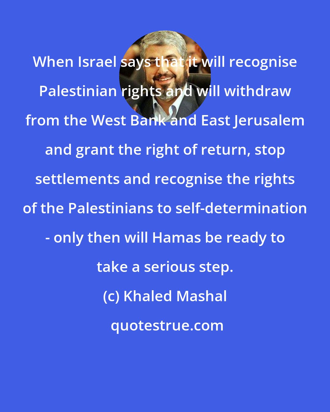 Khaled Mashal: When Israel says that it will recognise Palestinian rights and will withdraw from the West Bank and East Jerusalem and grant the right of return, stop settlements and recognise the rights of the Palestinians to self-determination - only then will Hamas be ready to take a serious step.