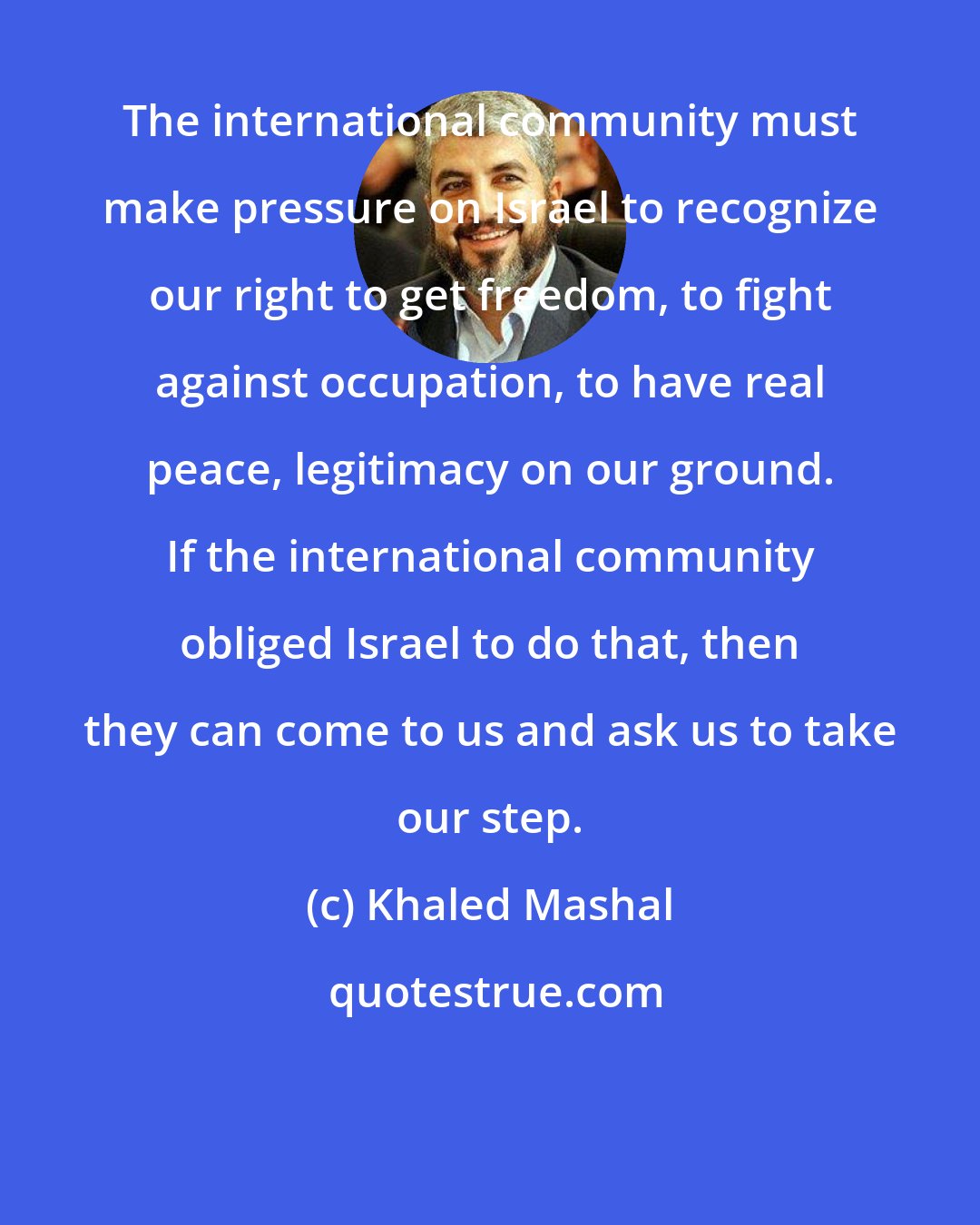 Khaled Mashal: The international community must make pressure on Israel to recognize our right to get freedom, to fight against occupation, to have real peace, legitimacy on our ground. If the international community obliged Israel to do that, then they can come to us and ask us to take our step.