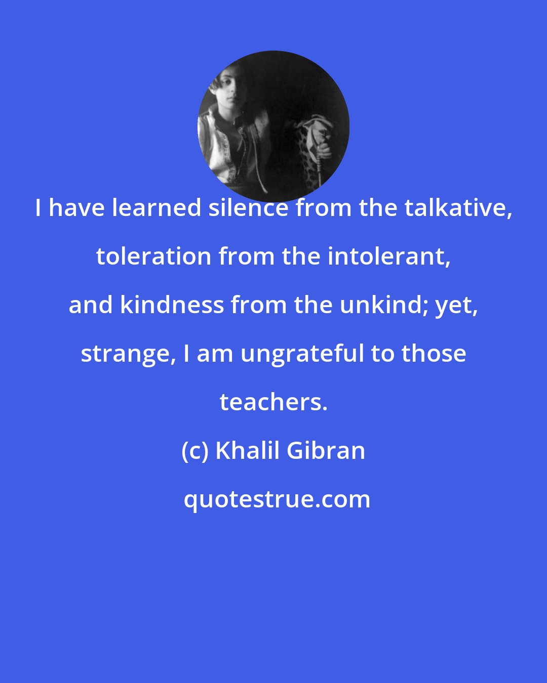 Khalil Gibran: I have learned silence from the talkative, toleration from the intolerant, and kindness from the unkind; yet, strange, I am ungrateful to those teachers.