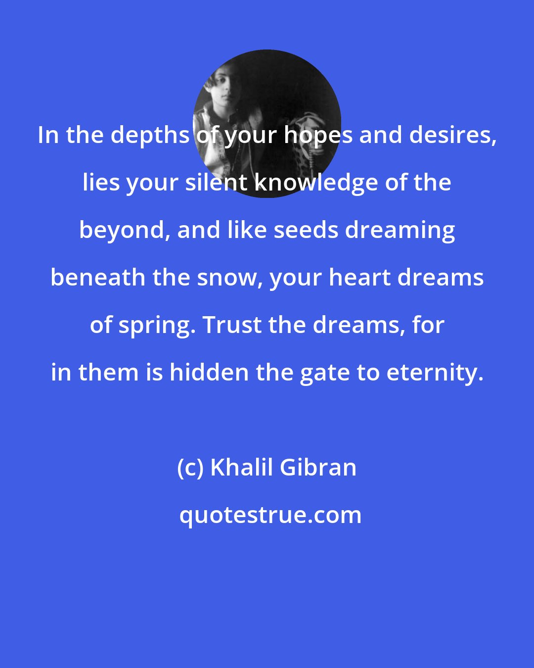 Khalil Gibran: In the depths of your hopes and desires, lies your silent knowledge of the beyond, and like seeds dreaming beneath the snow, your heart dreams of spring. Trust the dreams, for in them is hidden the gate to eternity.