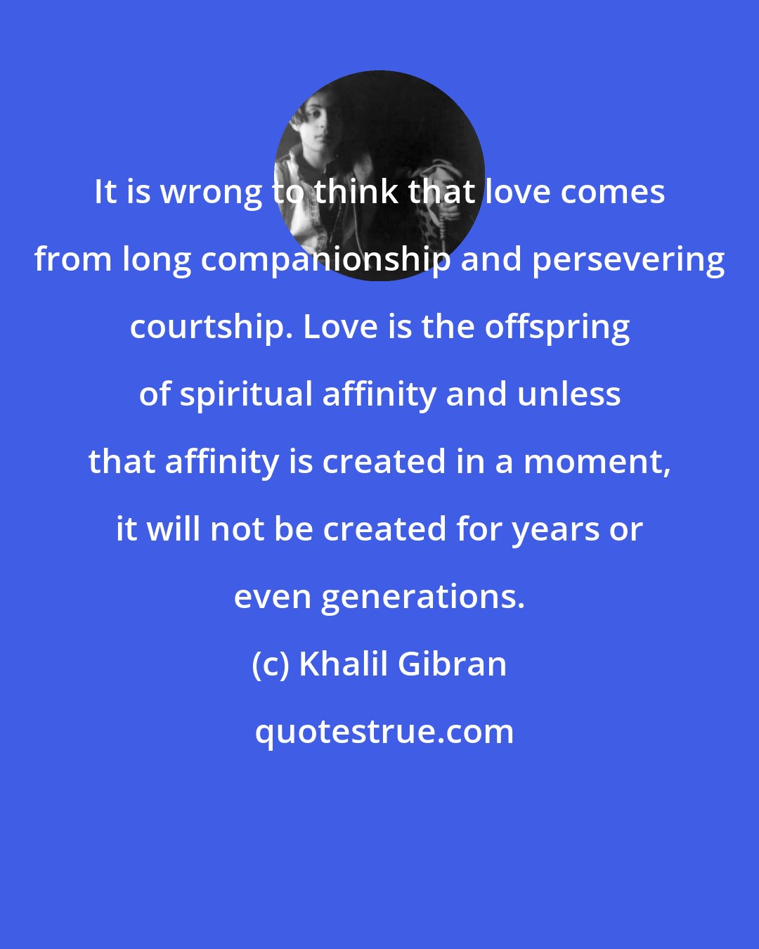 Khalil Gibran: It is wrong to think that love comes from long companionship and persevering courtship. Love is the offspring of spiritual affinity and unless that affinity is created in a moment, it will not be created for years or even generations.