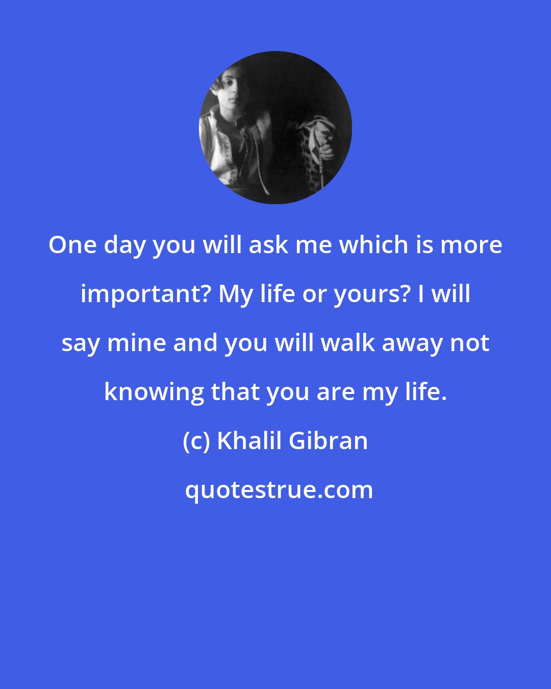 Khalil Gibran: One day you will ask me which is more important? My life or yours? I will say mine and you will walk away not knowing that you are my life.