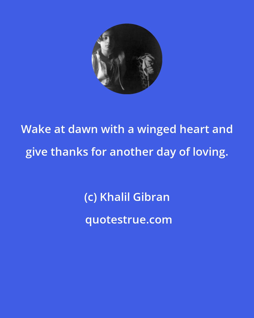Khalil Gibran: Wake at dawn with a winged heart and give thanks for another day of loving.