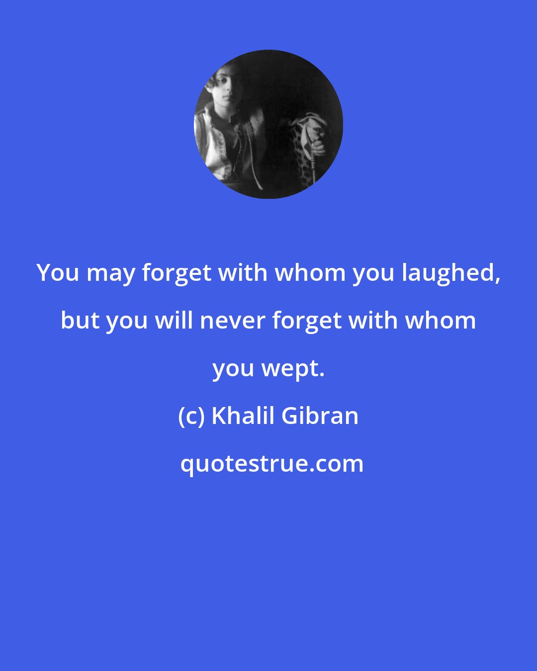 Khalil Gibran: You may forget with whom you laughed, but you will never forget with whom you wept.