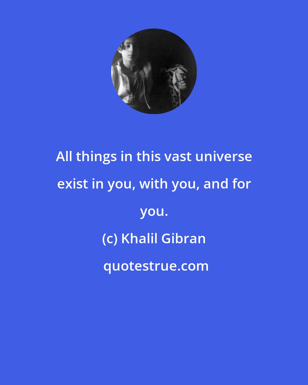 Khalil Gibran: All things in this vast universe exist in you, with you, and for you.