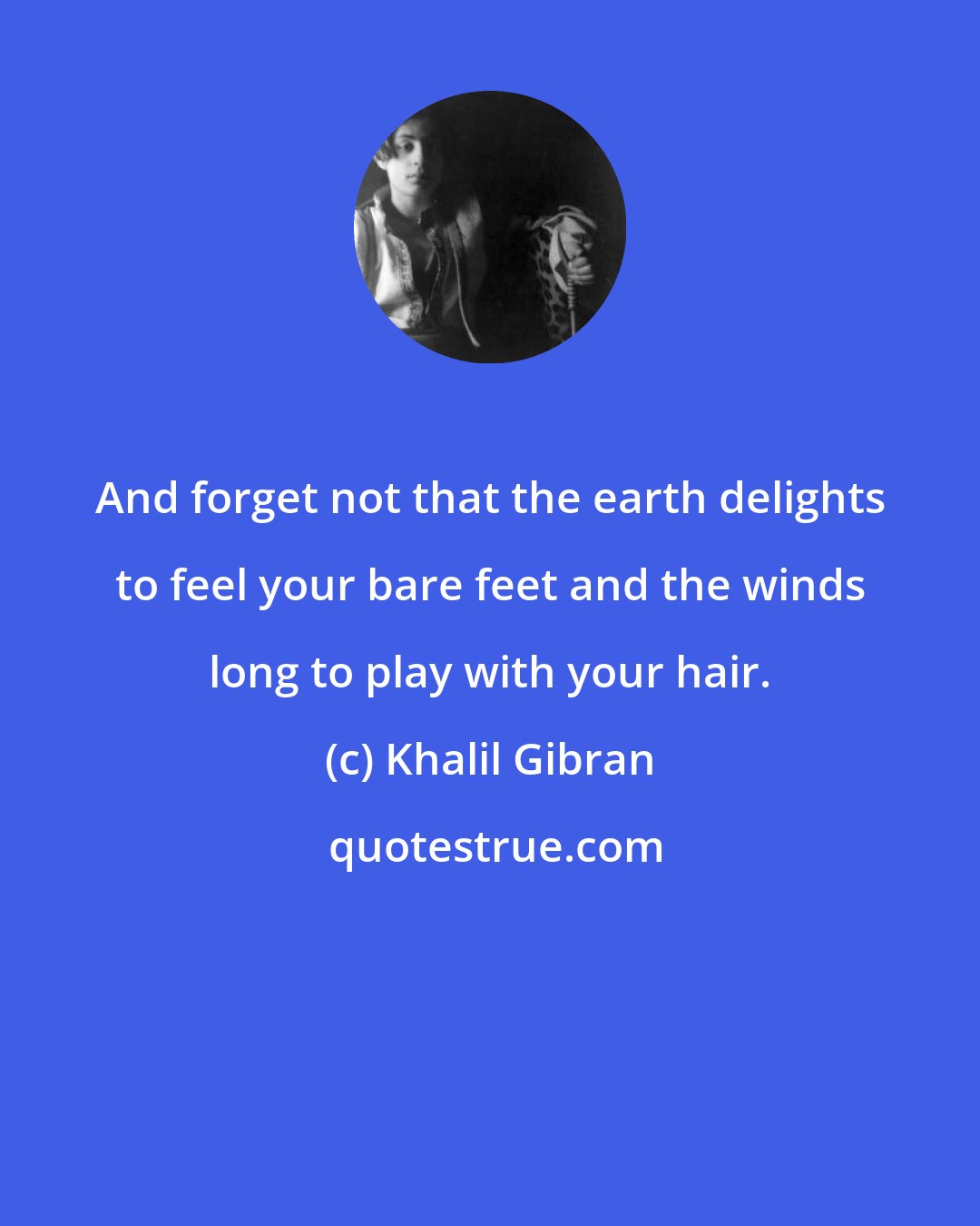Khalil Gibran: And forget not that the earth delights to feel your bare feet and the winds long to play with your hair.