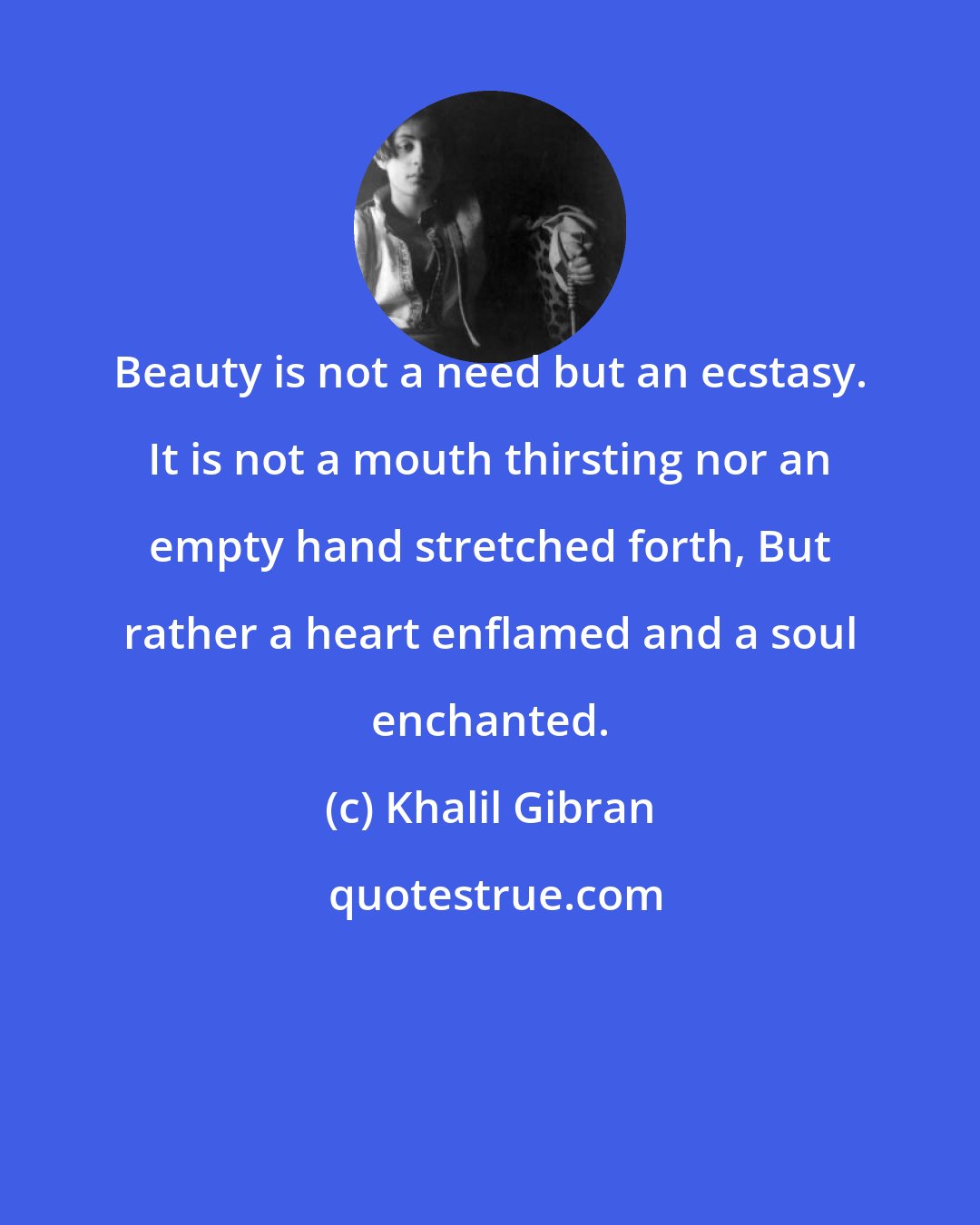 Khalil Gibran: Beauty is not a need but an ecstasy. It is not a mouth thirsting nor an empty hand stretched forth, But rather a heart enflamed and a soul enchanted.