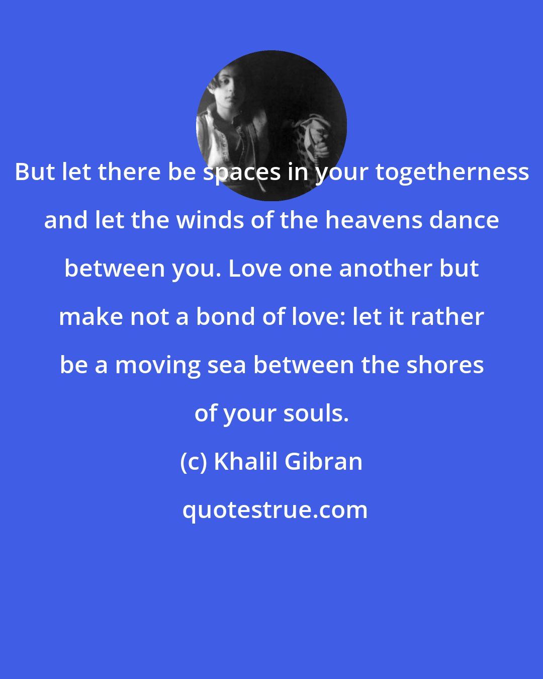 Khalil Gibran: But let there be spaces in your togetherness and let the winds of the heavens dance between you. Love one another but make not a bond of love: let it rather be a moving sea between the shores of your souls.