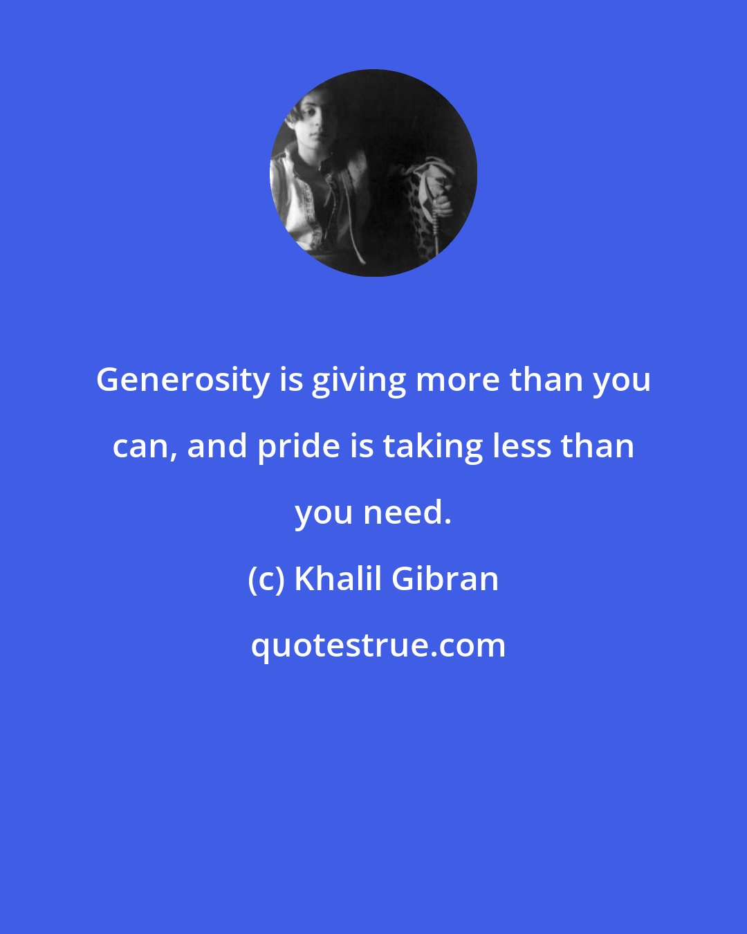 Khalil Gibran: Generosity is giving more than you can, and pride is taking less than you need.