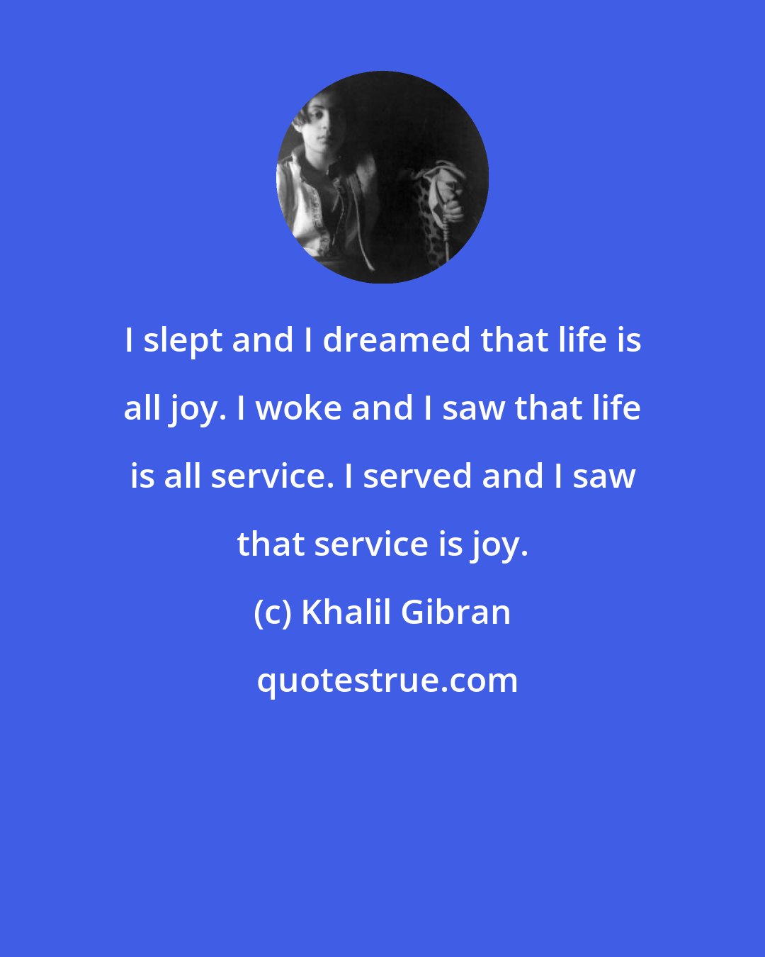 Khalil Gibran: I slept and I dreamed that life is all joy. I woke and I saw that life is all service. I served and I saw that service is joy.