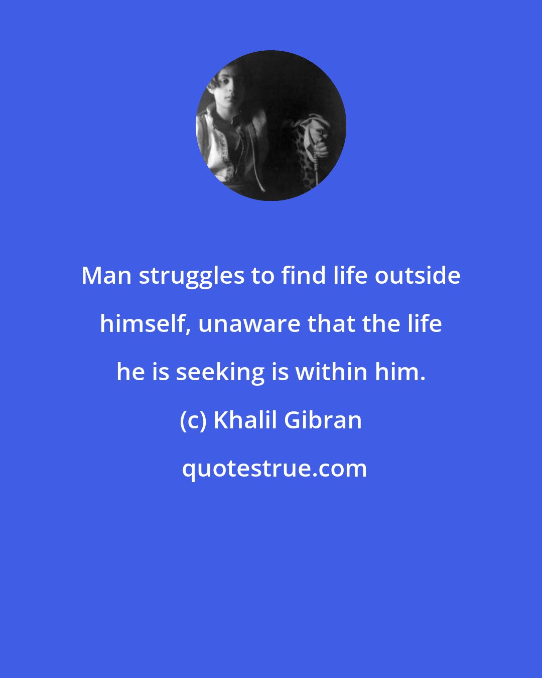 Khalil Gibran: Man struggles to find life outside himself, unaware that the life he is seeking is within him.