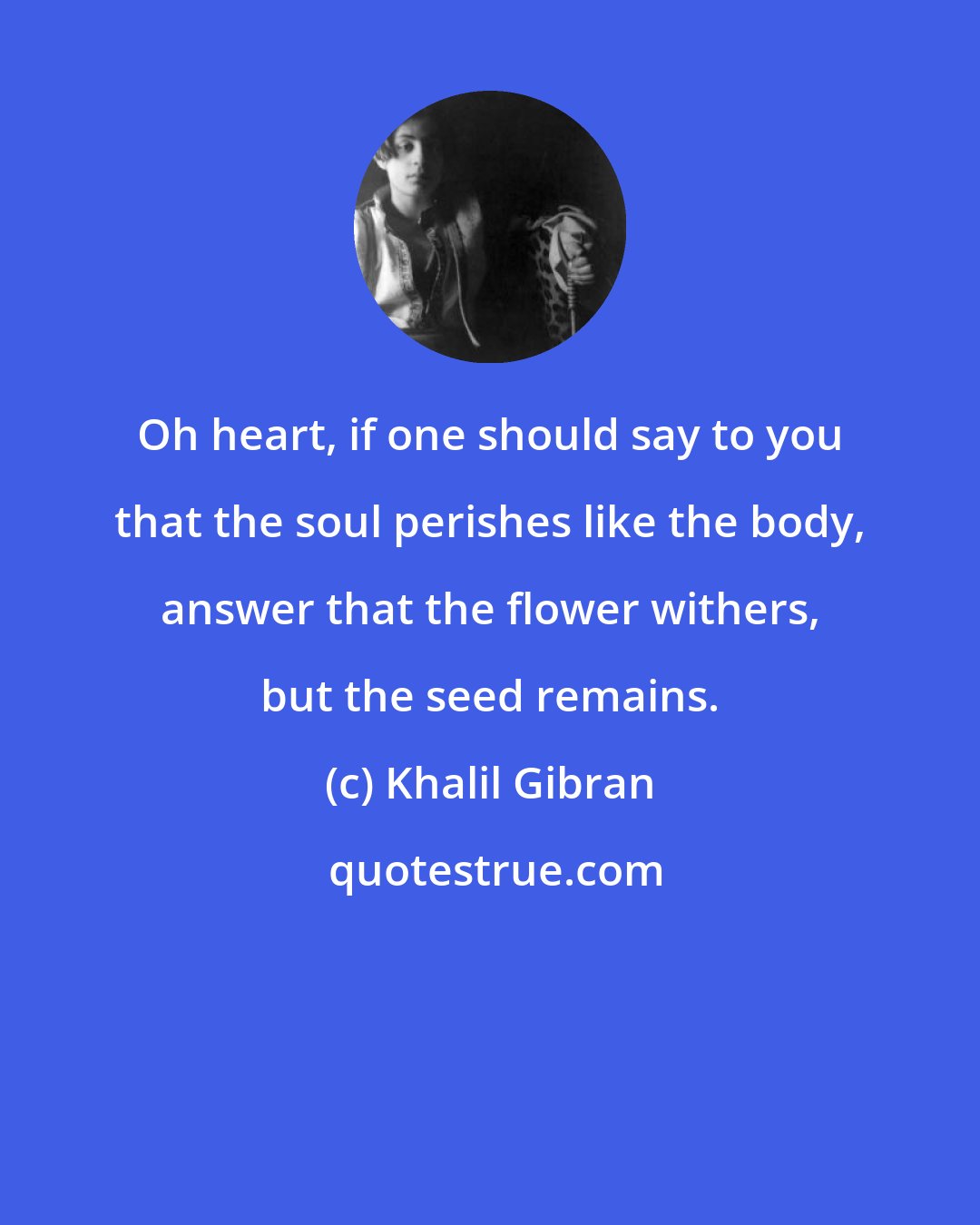 Khalil Gibran: Oh heart, if one should say to you that the soul perishes like the body, answer that the flower withers, but the seed remains.