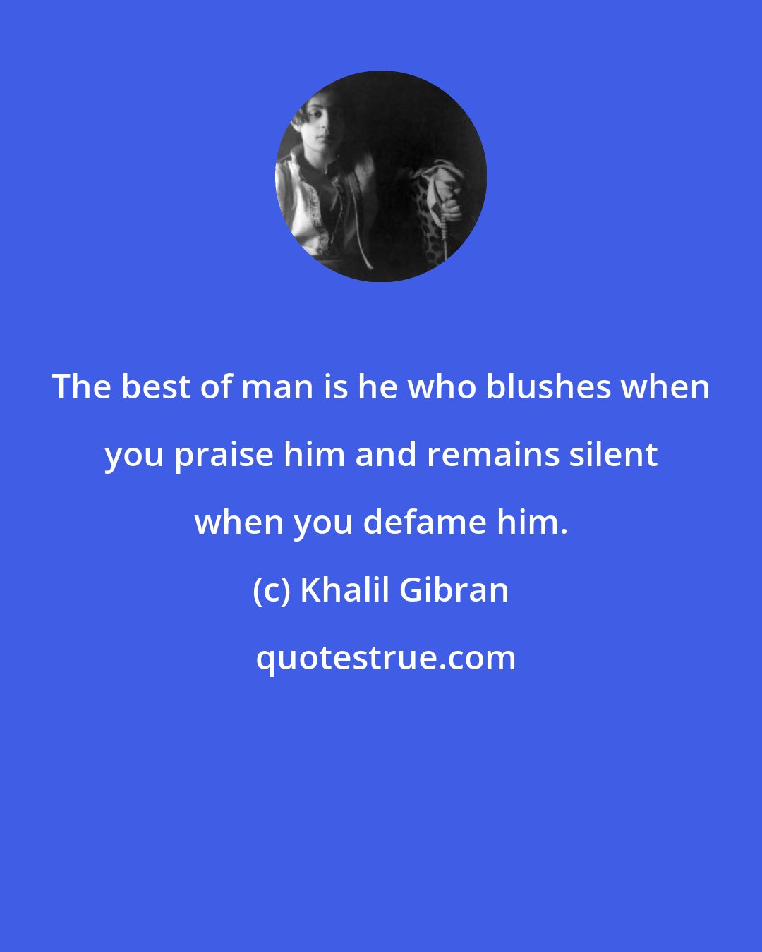 Khalil Gibran: The best of man is he who blushes when you praise him and remains silent when you defame him.