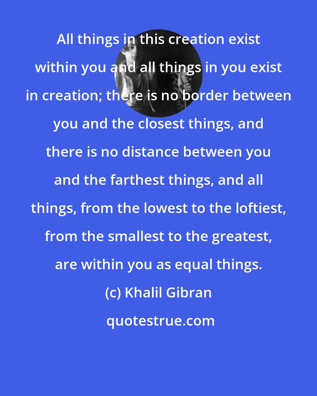 Khalil Gibran: All things in this creation exist within you and all things in you exist in creation; there is no border between you and the closest things, and there is no distance between you and the farthest things, and all things, from the lowest to the loftiest, from the smallest to the greatest, are within you as equal things.