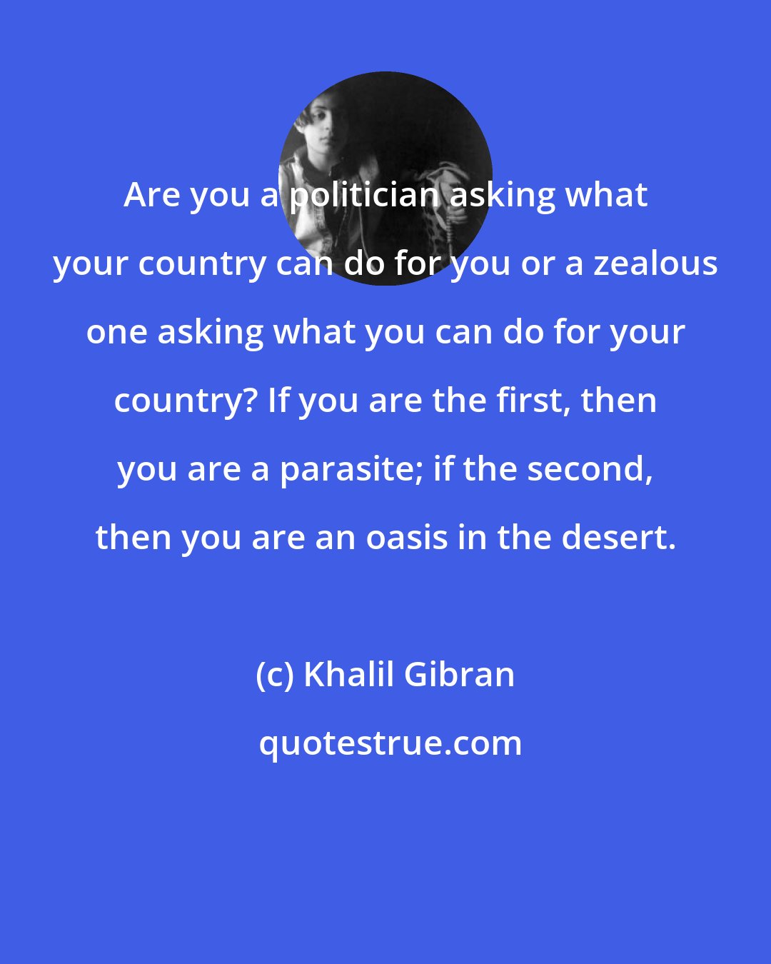 Khalil Gibran: Are you a politician asking what your country can do for you or a zealous one asking what you can do for your country? If you are the first, then you are a parasite; if the second, then you are an oasis in the desert.