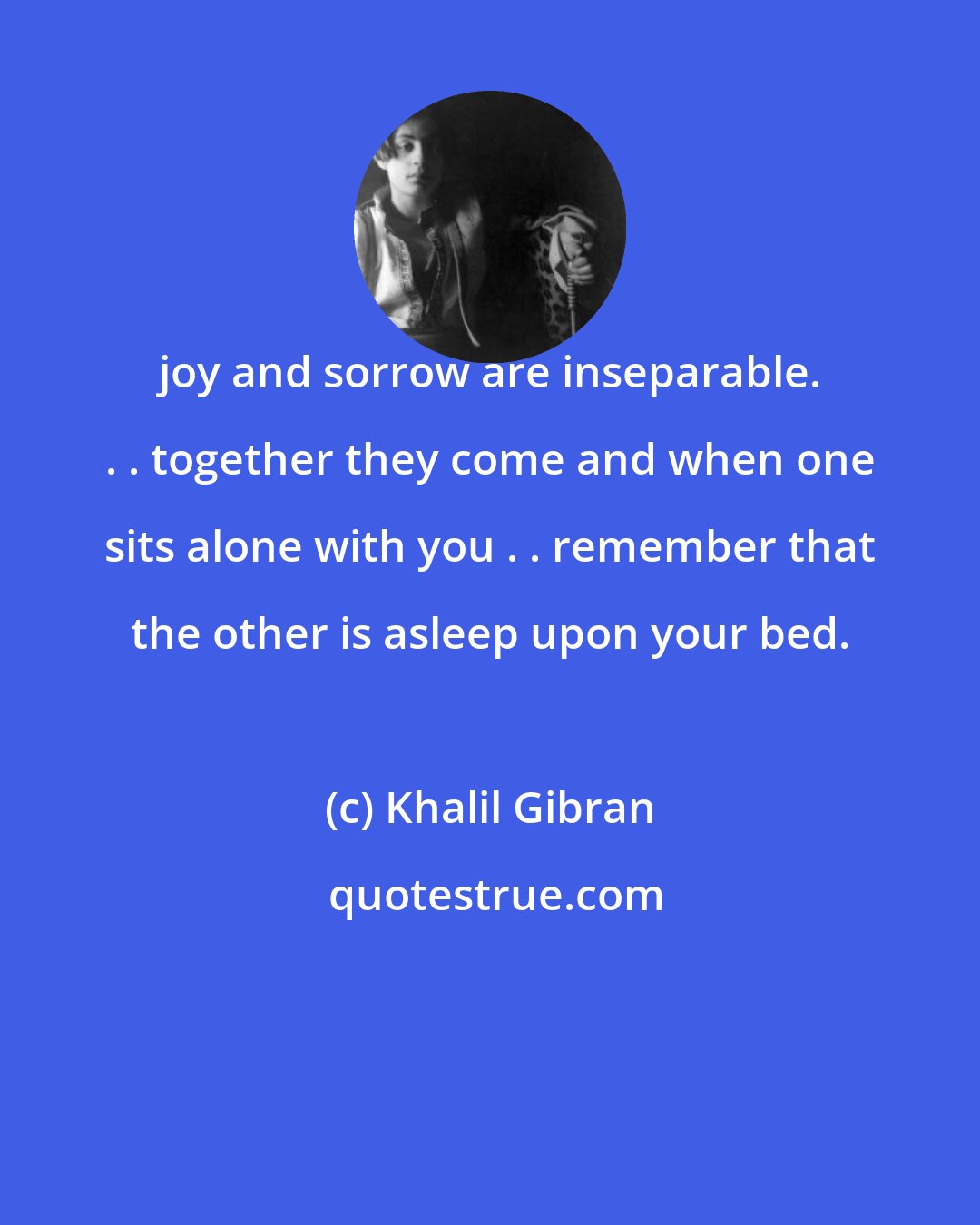 Khalil Gibran: joy and sorrow are inseparable. . . together they come and when one sits alone with you . . remember that the other is asleep upon your bed.