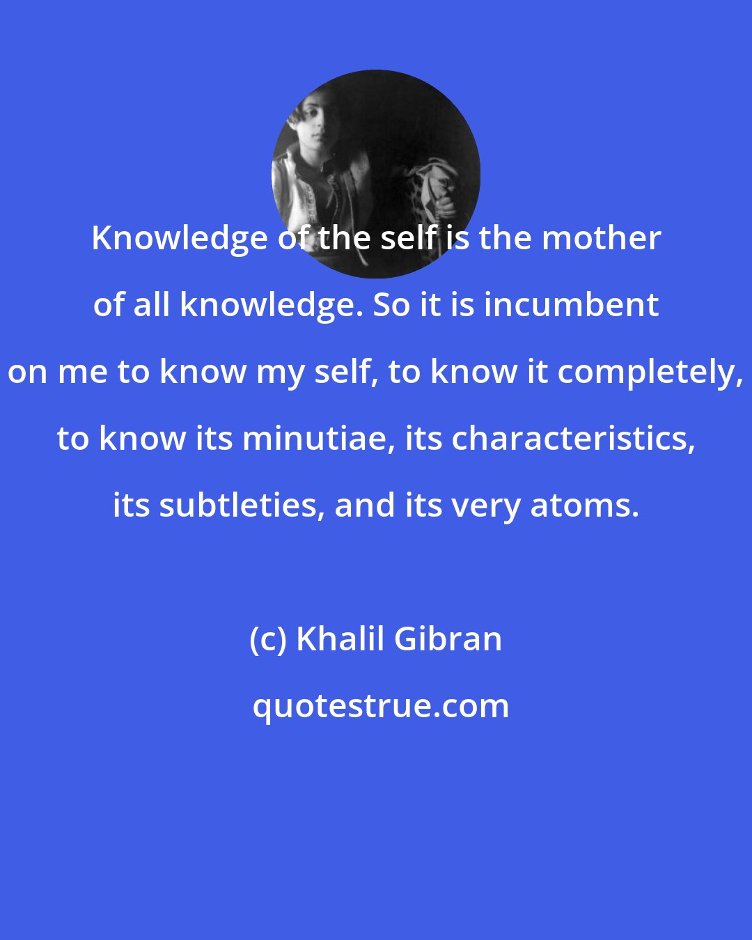 Khalil Gibran: Knowledge of the self is the mother of all knowledge. So it is incumbent on me to know my self, to know it completely, to know its minutiae, its characteristics, its subtleties, and its very atoms.