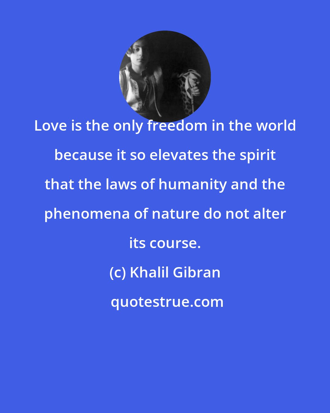 Khalil Gibran: Love is the only freedom in the world because it so elevates the spirit that the laws of humanity and the phenomena of nature do not alter its course.