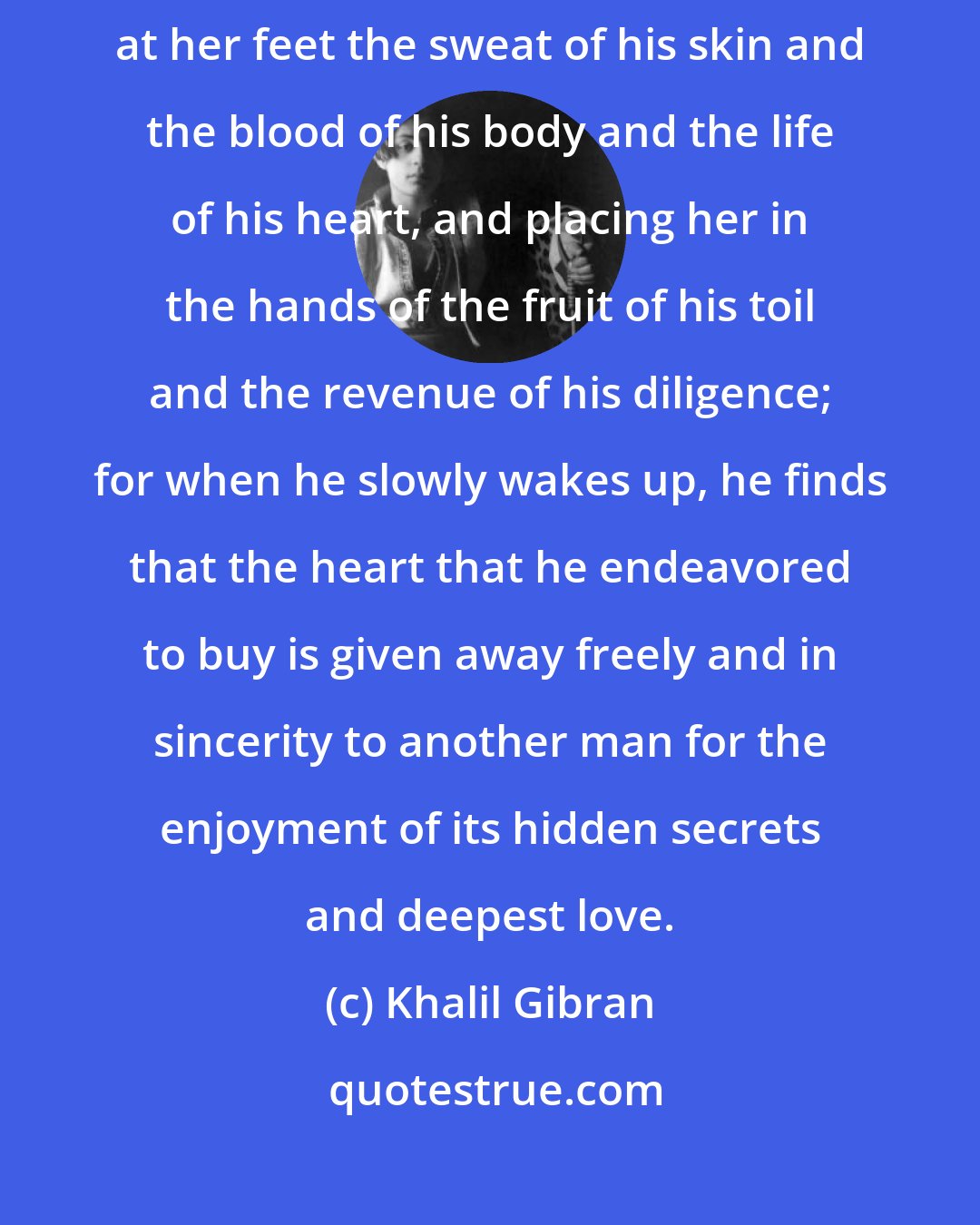 Khalil Gibran: Miserable is the man who loves a woman and takes her for his wife, pouring at her feet the sweat of his skin and the blood of his body and the life of his heart, and placing her in the hands of the fruit of his toil and the revenue of his diligence; for when he slowly wakes up, he finds that the heart that he endeavored to buy is given away freely and in sincerity to another man for the enjoyment of its hidden secrets and deepest love.