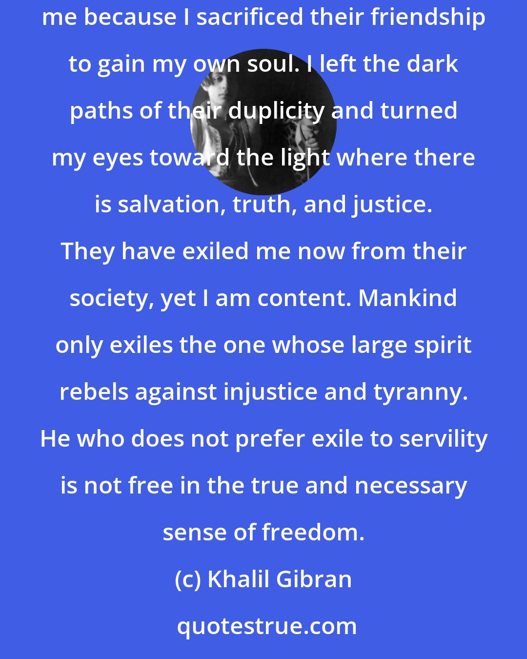 Khalil Gibran: Only yesterday I was no different than them, yet I was saved. I am explaining to you the way of life of a people who say every sort of wicked thing about me because I sacrificed their friendship to gain my own soul. I left the dark paths of their duplicity and turned my eyes toward the light where there is salvation, truth, and justice. They have exiled me now from their society, yet I am content. Mankind only exiles the one whose large spirit rebels against injustice and tyranny. He who does not prefer exile to servility is not free in the true and necessary sense of freedom.