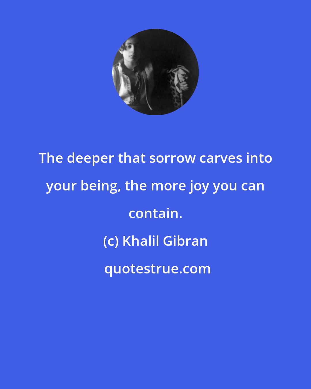 Khalil Gibran: The deeper that sorrow carves into your being, the more joy you can contain.