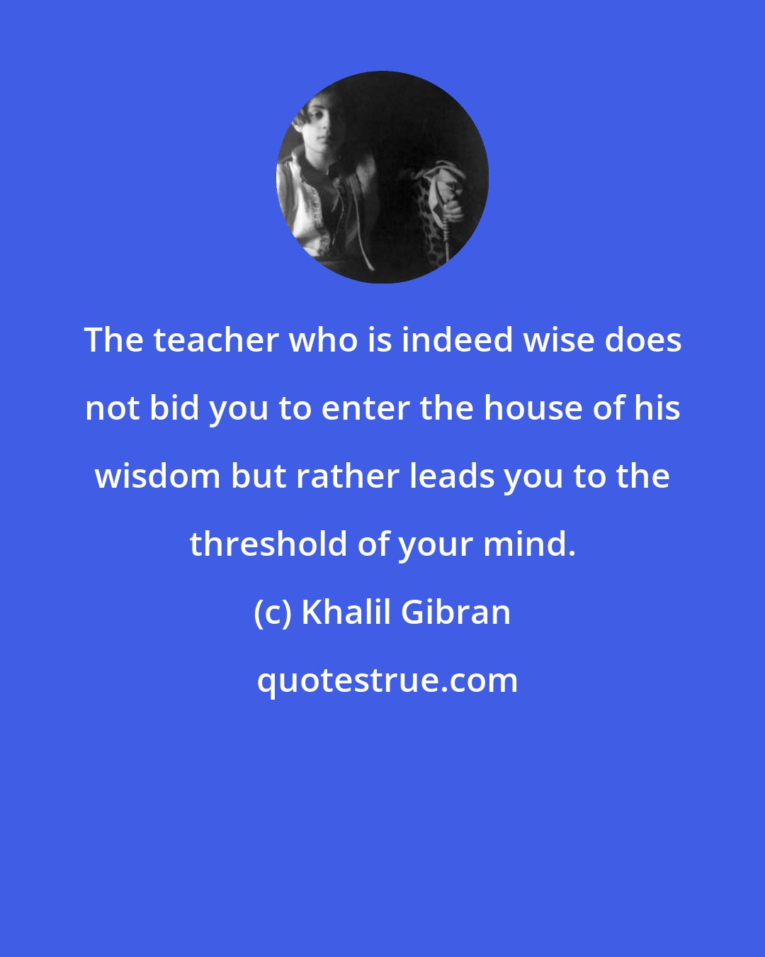 Khalil Gibran: The teacher who is indeed wise does not bid you to enter the house of his wisdom but rather leads you to the threshold of your mind.