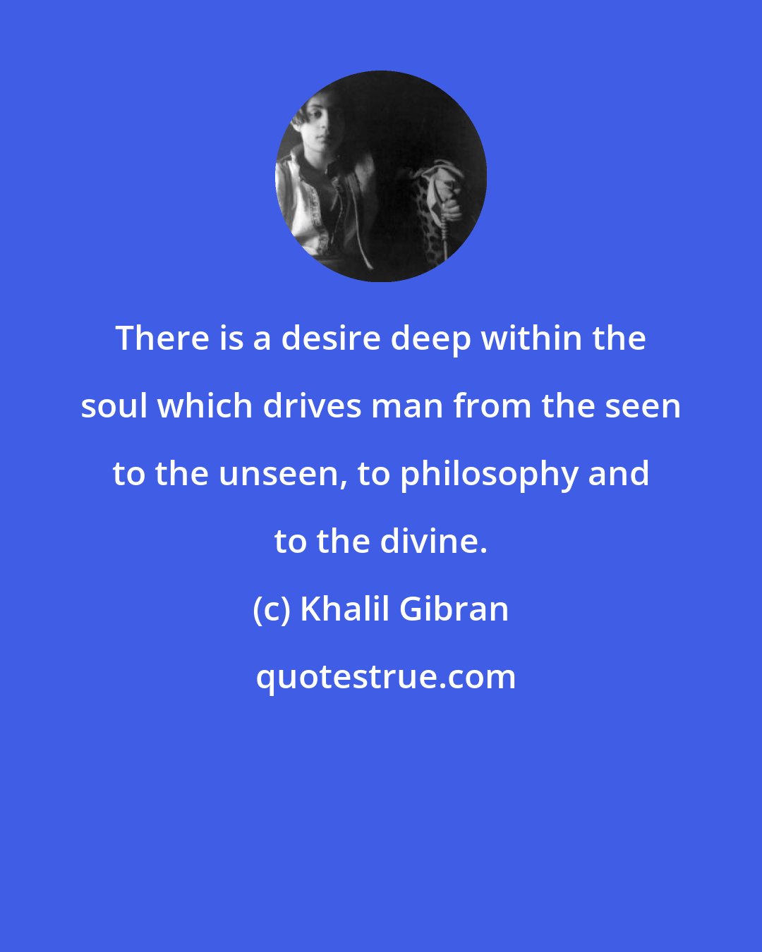 Khalil Gibran: There is a desire deep within the soul which drives man from the seen to the unseen, to philosophy and to the divine.