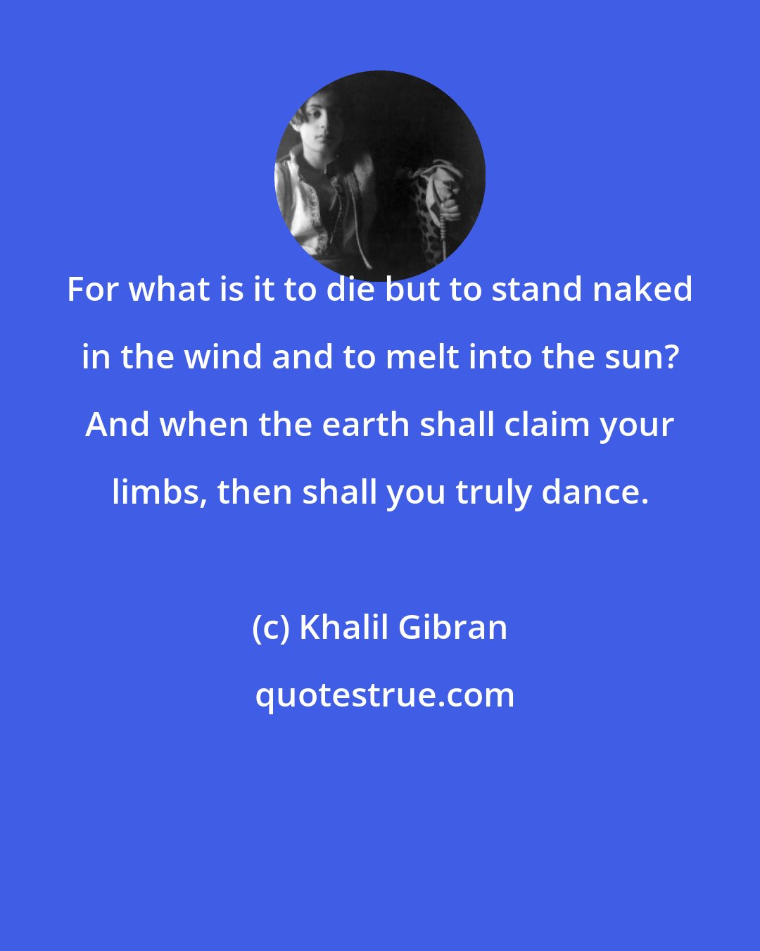 Khalil Gibran: For what is it to die but to stand naked in the wind and to melt into the sun? And when the earth shall claim your limbs, then shall you truly dance.
